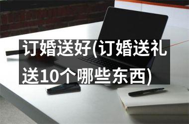 <h3>订婚送好(订婚送礼送10个哪些东西)