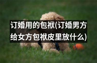 <h3>订婚用的包袱(订婚男方给女方包袱皮里放什么)
