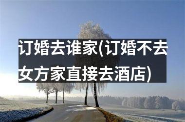 订婚去谁家(订婚不去女方家直接去酒店)