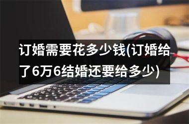 订婚需要花多少钱(订婚给了6万6结婚还要给多少)