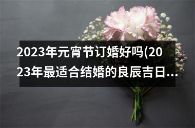 <h3>2025年元宵节订婚好吗(2025年最适合结婚的良辰吉日)