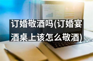 订婚敬酒吗(订婚宴酒桌上该怎么敬酒)