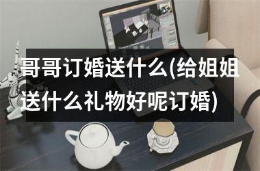 哥哥订婚送什么(给姐姐送什么礼物好呢订婚)