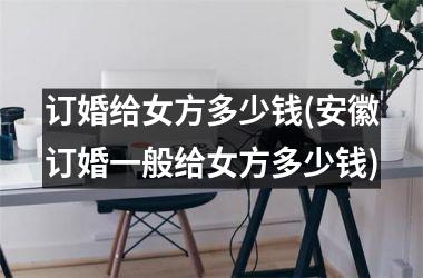 <h3>订婚给女方多少钱(安徽订婚一般给女方多少钱)