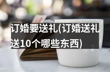 <h3>订婚要送礼(订婚送礼送10个哪些东西)