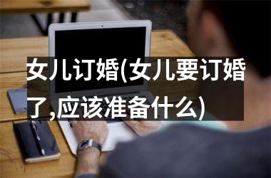 <h3>女儿订婚(女儿要订婚了,应该准备什么)