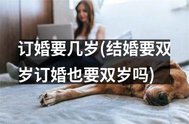 <h3>订婚要几岁(结婚要双岁订婚也要双岁吗)