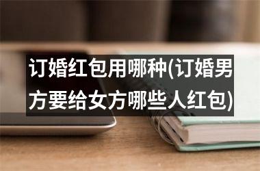 <h3>订婚红包用哪种(订婚男方要给女方哪些人红包)