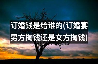 <h3>订婚钱是给谁的(订婚宴男方掏钱还是女方掏钱)