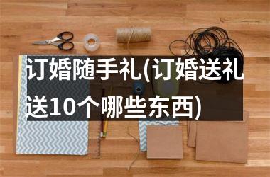<h3>订婚随手礼(订婚送礼送10个哪些东西)