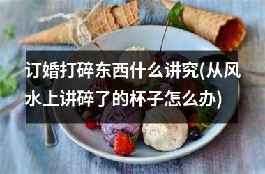 订婚打碎东西什么讲究(从风水上讲碎了的杯子怎么办)