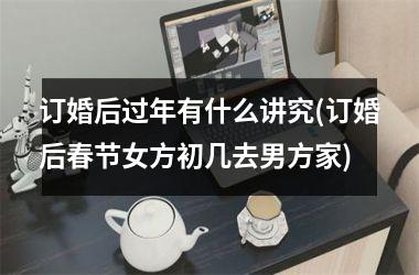 订婚后过年有什么讲究(订婚后春节女方初几去男方家)