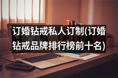 <h3>订婚钻戒私人订制(订婚钻戒品牌排行榜前十名)