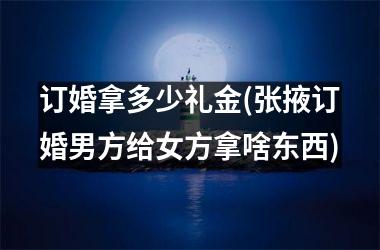 订婚拿多少礼金(张掖订婚男方给女方拿啥东西)