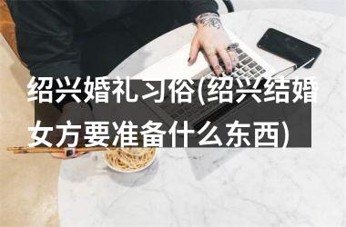 <h3>绍兴婚礼习俗(绍兴结婚女方要准备什么东西)