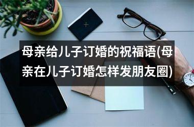 <h3>母亲给儿子订婚的祝福语(母亲在儿子订婚怎样发朋友圈)