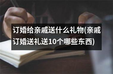 <h3>订婚给亲戚送什么礼物(亲戚订婚送礼送10个哪些东西)