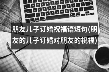<h3>朋友儿子订婚祝福语短句(朋友的儿子订婚对朋友的祝福)