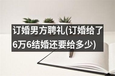 订婚男方聘礼(订婚给了6万6结婚还要给多少)