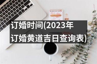 <h3>订婚时间(2023年订婚黄道吉日查询表)