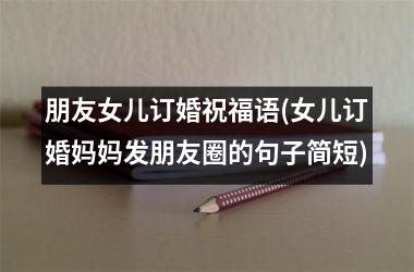 <h3>朋友女儿订婚祝福语(女儿订婚妈妈发朋友圈的句子简短)