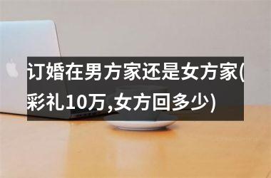 订婚在男方家还是女方家(彩礼10万,女方回多少)