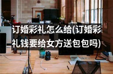 <h3>订婚彩礼怎么给(订婚彩礼钱要给女方送包包吗)