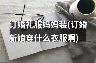 <h3>订婚礼服妈妈装(订婚新娘穿什么衣服啊)