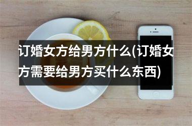 <h3>订婚女方给男方什么(订婚女方需要给男方买什么东西)