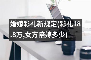 <h3>婚嫁彩礼新规定(彩礼18.8万,女方陪嫁多少)