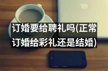 <h3>订婚要给聘礼吗(正常订婚给彩礼还是结婚)