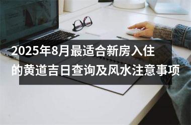 2025年8月最适合新房入住的黄道吉日查询及风水注意事项