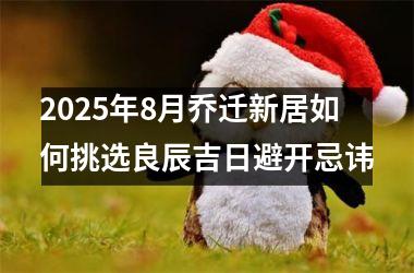 <h3>2025年8月乔迁新居如何挑选良辰吉日避开忌讳