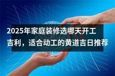 2025年家庭装修选哪天开工吉利，适合动工的黄道吉日推荐