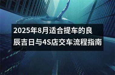 2025年8月适合提车的良辰吉日与4S店交车流程指南