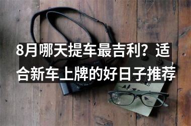 8月哪天提车最吉利？适合新车上牌的好日子推荐