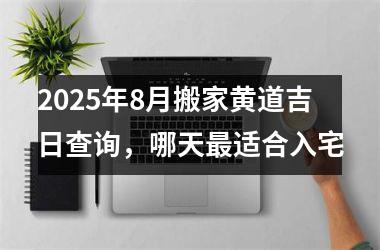 2025年8月搬家黄道吉日查询,哪天最适合入宅
