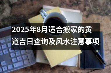 2025年8月适合搬家的黄道吉日查询及风水注意事项