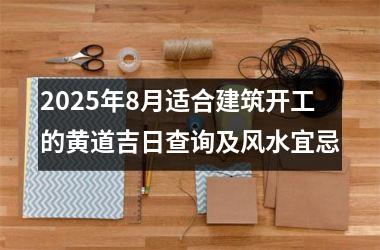 2025年8月适合建筑开工的黄道吉日查询及风水宜忌
