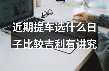 <h3>近期提车选什么日子比较吉利有讲究