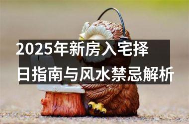 2025年新房入宅择日指南与风水禁忌解析