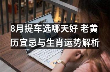 8月提车选哪天好 老黄历宜忌与生肖运势解析