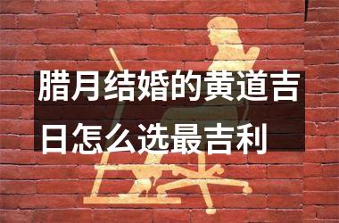 <h3>腊月结婚的黄道吉日怎么选最吉利