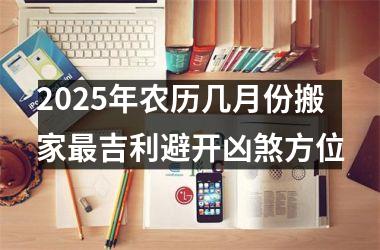 <h3>2025年农历几月份搬家最吉利避开凶煞方位