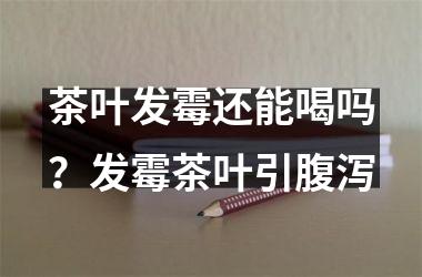茶叶发霉还能喝吗？发霉茶叶引腹泻