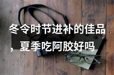冬令时节进补的佳品，夏季吃阿胶好吗