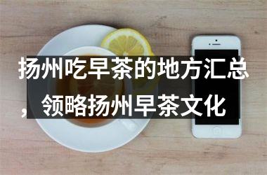 <h3>扬州吃早茶的地方汇总，领略扬州早茶文化