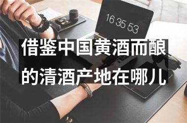 借鉴黄酒而酿的清酒产地在哪儿