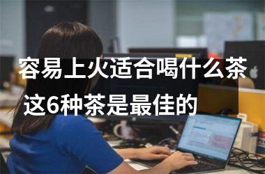 容易上火适合喝什么茶 这6种茶是佳的