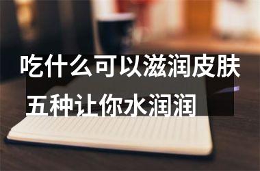 吃什么可以滋润皮肤 五种让你水润润